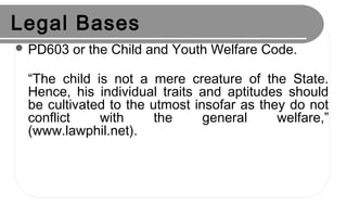 Legal Bases
 PD603 or the Child and Youth Welfare Code.
“The child is not a mere creature of the State.
Hence, his individual traits and aptitudes should
be cultivated to the utmost insofar as they do not
conflict with the general welfare,”
(www.lawphil.net).
 