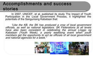 Accomplishments and success
stories
In 2007, UNICEF, et al, published its study The Impact of Youth
Participation in the Local Government Process, it highlighted the
potentials of the Sanguniang Kabataan that:
“Like the KB, the SK has produced a crop of local government
officials, as well as national legislators. SK Federations at all levels
have also been consistent in celebrating the annual Linggo ng
Kabataan (Youth Week), a yearly weeklong event when youth
members get the opportunity to act as officials of all local government
and national agencies for a week.”
 