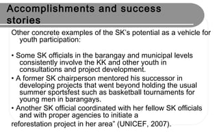 Accomplishments and success
stories
Other concrete examples of the SK’s potential as a vehicle for
youth participation:
• Some SK officials in the barangay and municipal levels
consistently involve the KK and other youth in
consultations and project development.
• A former SK chairperson mentored his successor in
developing projects that went beyond holding the usual
summer sportsfest such as basketball tournaments for
young men in barangays.
• Another SK official coordinated with her fellow SK officials
and with proper agencies to initiate a
reforestation project in her area” (UNICEF, 2007).
 