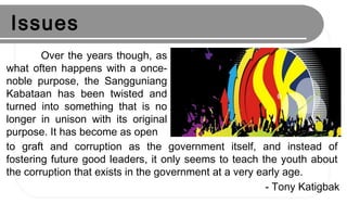 Issues
Over the years though, as
what often happens with a once-
noble purpose, the Sangguniang
Kabataan has been twisted and
turned into something that is no
longer in unison with its original
purpose. It has become as open
to graft and corruption as the government itself, and instead of
fostering future good leaders, it only seems to teach the youth about
the corruption that exists in the government at a very early age.
- Tony Katigbak
 