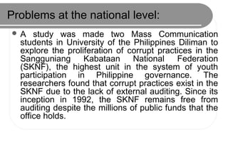 Problems at the national level:
 A study was made two Mass Communication
students in University of the Philippines Diliman to
explore the proliferation of corrupt practices in the
Sangguniang Kabataan National Federation
(SKNF), the highest unit in the system of youth
participation in Philippine governance. The
researchers found that corrupt practices exist in the
SKNF due to the lack of external auditing. Since its
inception in 1992, the SKNF remains free from
auditing despite the millions of public funds that the
office holds.
 