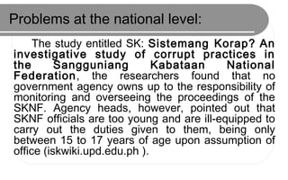 Problems at the national level:
The study entitled SK: Sistemang Korap? An
investigative study of corrupt practices in
the Sangguniang Kabataan National
Federation, the researchers found that no
government agency owns up to the responsibility of
monitoring and overseeing the proceedings of the
SKNF. Agency heads, however, pointed out that
SKNF officials are too young and are ill-equipped to
carry out the duties given to them, being only
between 15 to 17 years of age upon assumption of
office (iskwiki.upd.edu.ph ).
 