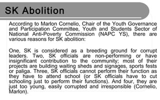 SK Abolition
According to Marlon Cornelio, Chair of the Youth Governance
and Participation Committee, Youth and Students Sector of
National Anti-Poverty Commission (NAPC YS), there are
various reasons for SK abolition:
One, SK is considered as a breeding ground for corrupt
leaders. Two, SK officials are non-performing or have
insignificant contribution to the community; most of their
projects are building waiting sheds and signages, sports fests
or paliga. Three, SK officials cannot perform their function as
they have to attend school (or SK officials have to cut
schooling just to perform their functions). And four, they are
just too young, easily corrupted and irresponsible (Cornelio,
Marlon).
 