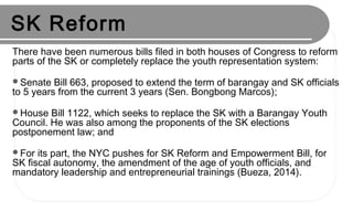 SK Reform
There have been numerous bills filed in both houses of Congress to reform
parts of the SK or completely replace the youth representation system:
Senate Bill 663, proposed to extend the term of barangay and SK officials
to 5 years from the current 3 years (Sen. Bongbong Marcos);
House Bill 1122, which seeks to replace the SK with a Barangay Youth
Council. He was also among the proponents of the SK elections
postponement law; and
For its part, the NYC pushes for SK Reform and Empowerment Bill, for
SK fiscal autonomy, the amendment of the age of youth officials, and
mandatory leadership and entrepreneurial trainings (Bueza, 2014).
 