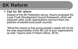 SK Reform
 Call for SK reform
Instead of the SK Federation set-up, Aquino proposed the
Local Youth Development Council framework, which will
empower other youth organizations and turn them into
partners of elected local youth councils.
"What this means is that young people’s needs will not be
the sole responsibility of the SK, but of your organizations
as well," Aquino said in Filipino (Roca, 2014).
 
