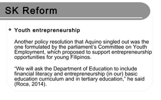 SK Reform
 Youth entrepreneurship
Another policy resolution that Aquino singled out was the
one formulated by the parliament’s Committee on Youth
Employment, which proposed to support entrepreneurship
opportunities for young Filipinos.
“We will ask the Department of Education to include
financial literacy and entrepreneurship (in our) basic
education curriculum and in tertiary education,” he said
(Roca, 2014).
 