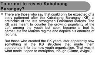 To or not to revive Kabataang
Barangay?
 There are those who say that could only be expected of a
body patterned after the Kabataang Barangay (KB), a
brainchild of the late strongman Ferdinand Marcos. The
KB was meant to counter the growing popularity of the
Left among the youth but soon became a tool to
perpetuate the Marcos regime and deprive his enemies of
recruits.
But those who created the SK years later apparently saw
something in the KB structure that made them
appropriate it for the new youth organization. That wasn’t
what made it open to corruption, though (Olarte, Avigail).
 