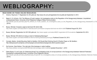 WEBLIOGRAPHY:
READ MORE ON THESE ONLINE RESOURCES:
 Antonio, Raymund, F. Registration for SK polls set. http://www.mb.com.ph/registration-for-sk-polls-set/ September 6, 2014
 Balod, H. S. & Goño, C.M. The SKema of Youth Leaders: An Investigative study on the Regulation of the Sangguniang Kabataan, Unpublished
undergraduate thesis, University of the Philippines College of Mass Communication
http://iskwiki.upd.edu.ph/index.php/The_SKema_of_Youth_Leaders:_An_Investigative_study_on_the_Regulation_of_the_Sangguniang_Kabataan#.U_013t
(2010).
 Bueza, Michael. Congress urged to fast-track SK reform bills.
http://www.rappler.com/nation/65731-national-youth-commission-congress-fast-track-sk-reform-bills Published August 09, 2014
 Bueza, Michael. Registration for 2015 SK polls set. http://www.rappler.com/nation/68291-registration-2015-sk-election September 05, 2014
 Bueza, Michael. SK reforms to bring us back to Kabataang Barangay?
http://www.rappler.com/nation/40508-sk-reforms-hearing-kabataang-barangay Published October 04, 2013
 Cornelio, Marlon. Amidst Mounting Calls for Abolition, SK Should Start Working Good! A Position Paper on SK Abolition.
http://akbayanyouth.wordpress.com/campaigns-and-activities/campaigns/sk-reform-position-paper/
 De Guzman, Sara Soliven. The vital role of the barangay in nation building.
http://www.philstar.com/opinion/625786/vital-role-barangay-nation-building Updated November 1, 2010
 Delos Reyes, R. and Lopez, M. Sistemang Korap? An investigative study of corrupt practices in the Sangguniang Kabataan National Federation.
Unpublished undergraduate thesis. University of the Philippines Diliman.
http://iskwiki.upd.edu.ph/index.php/Sistemang_Korap%3F_An_investigative_study_of_corrupt_practices_in_the_Sangguniang_Kabataan_National_Federa
(2014).
 