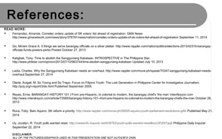 WEBLIOGRAPHY:
READ MORE ON THESE ONLINE RESOURCES:
 Fernandez, Amanda. Comelec orders update of SK voters’ list ahead of registration. GMA News
http://www.gmanetwork.com/news/story/378781/news/nation/comelec-orders-update-of-sk-voters-list-ahead-of-registration September 11, 2014
 Go, Miriam Grace A. 5 things we serve barangay officials on a silver platter. http://www.rappler.com/nation/politics/elections-2013/42316-barangay-
officials-funds-powers-perks Posted October 27, 2013
 Katigbak, Tony. Time to abolish the Sangguniang Kabataan. INTROSPECTIVE in The Philippine Star.
http://www.philstar.com/opinion/2013/07/10/963744/time-abolish-sangguniang-kabataan Updated July 10, 2013
 Ladia, Charles. Why the Sangguniang Kabataan needs an overhaul. http://www.rappler.com/move-ph/ispeak/70347-sangguniang-kabataan-needs-
overhaul September 27, 2014
 Olarte, Avigail, M. So Young and So Trapo. Focus on Filipino Youth: The Lost Generation in Philippine Center for Investigative Journalism.
http://pcij.org/i-report/3/sk.html Published September 2005.
 Reyes, Ernie. BARANGAY HISTORY 101 | From pre-Hispanic, to colonial to modern, the barangay chief's 'the man’ InterAksyon.com
http://www.interaksyon.com/article/73585/barangay-history-101--from-pre-hispanic-to-colonial-to-modern-the-barangay-chiefs-the-man October 28,
2013
 Roca, Toby. Bam Aquino: SK reform a priority. http://www.rappler.com/move-ph/58505-aquino-youth-parliament-resolutions-gifts Published May 21,
2014
 Uy, Jocelyn, R. Youth polls wanted reset. http://newsinfo.inquirer.net/639783/youth-polls-wanted-reset#ixzz3Fj55Ygq8 Philippine Daily Inquirer.
September 22, 2014
DISCLAIMER:
ALL OF THE PICTURES/GRAPHICS USED IN THIS PRESENTATION ARE NOT AUTHOR’S OWN.
 