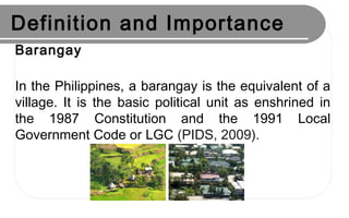 Definition and Importance
Barangay
In the Philippines, a barangay is the equivalent of a
village. It is the basic political unit as enshrined in
the 1987 Constitution and the 1991 Local
Government Code or LGC (PIDS, 2009).
 