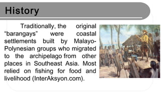 History
Traditionally, the original
“barangays” were coastal
settlements built by Malayo-
Polynesian groups who migrated
to the archipelago from other
places in Southeast Asia. Most
relied on fishing for food and
livelihood (InterAksyon.com).
 