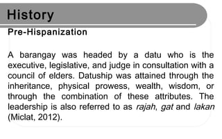 History
Pre-Hispanization
A barangay was headed by a datu who is the
executive, legislative, and judge in consultation with a
council of elders. Datuship was attained through the
inheritance, physical prowess, wealth, wisdom, or
through the combination of these attributes. The
leadership is also referred to as rajah, gat and lakan
(Miclat, 2012).
 