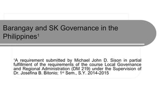 Barangay and SK Governance in the
Philippines1
1
A requirement submitted by Michael John D. Sison in partial
fulfillment of the requirements of the course Local Governance
and Regional Administration (DM 219) under the Supervision of
Dr. Josefina B. Bitonio; 1st
Sem., S.Y. 2014-2015
 