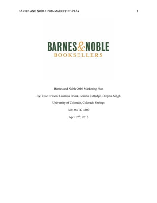 BARNES AND NOBLE 2016 MARKETING PLAN 1
Barnes and Noble 2016 Marketing Plan
By: Cole Ericson, Laurissa Brunk, Leanna Rutledge, Deepika Singh
University of Colorado, Colorado Springs
For: MKTG 4800
April 27th
, 2016
 