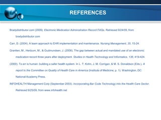 REFERENCES


Bradydistributor.com (2009). Electronic Medication Administration Record FAQs. Retrieved 9/24/09, from

     bradydistributor.com

Carr, D. (2004). A team approach to EHR implementation and maintenance. Nursing Management, 35, 15-24.

Granlien, M., Hertzum, M., & Gudmundsen, J. (2008). The gap between actual and mandated use of an electronic

     medication record three years after deployment. Studies in Health Technology and Informatics, 136, 419-424.

(2000). To err is human: building a safer health system. In L. T. Kohn, J. M. Corrigan, & M. S. Donaldson (Eds.), A

     report to the Committee on Quality of Health Care in America (Institute of Medicine, p. 1). Washington, DC:

     National Academy Press.

INFOHEALTH Management Corp (September 2003). Incorporating Bar Code Technology Into the Health Care Sector.

     Retrieved 9/25/09, from www.infohealth.net
 