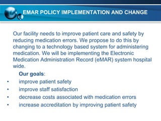 EMAR POLICY IMPLEMENTATION AND CHANGE


    Our facility needs to improve patient care and safety by
    reducing medication errors. We propose to do this by
    changing to a technology based system for administering
    medication. We will be implementing the Electronic
    Medication Administration Record (eMAR) system hospital
    wide.
      Our goals:
•     improve patient safety
•     improve staff satisfaction
•     decrease costs associated with medication errors
•     increase accreditation by improving patient safety
 