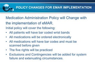POLICY CHANGES FOR EMAR IMPLEMENTATION


Medication Administration Policy will Change with
the implementation of eMAR.
Initial policy will cover the following:
• All patients will have bar coded wrist bands
• All medications will be ordered electronically
• All medications will have bar codes and must be
   scanned before given
• The five rights will be practiced
• Exclusions and Contingencies will be added for system
   failure and extenuating circumstances.
 