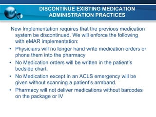 DISCONTINUE EXISTING MEDICATION
               ADMINISTRATION PRACTICES

 New Implementation requires that the previous medication
  system be discontinued. We will enforce the following
  with eMAR implementation:
• Physicians will no longer hand write medication orders or
  phone them into the pharmacy
• No Medication orders will be written in the patient’s
  bedside chart.
• No Medication except in an ACLS emergency will be
  given without scanning a patient’s armband.
• Pharmacy will not deliver medications without barcodes
  on the package or IV
 