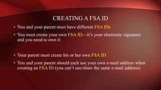 • You and your parent must have different FSA IDs
• You must create your own FSA ID—it’s your electronic signature
and you need to own it
• Your parent must create his or her own FSA ID
• You and your parent should each use your own e-mail address when
creating an FSA ID (you can’t use/share the same e-mail address)
CREATING A FSA ID
 