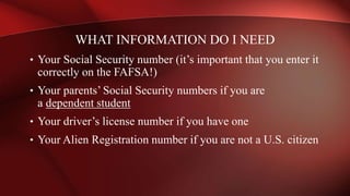 • Your Social Security number (it’s important that you enter it
correctly on the FAFSA!)
• Your parents’ Social Security numbers if you are
a dependent student
• Your driver’s license number if you have one
• Your Alien Registration number if you are not a U.S. citizen
WHAT INFORMATION DO I NEED
 