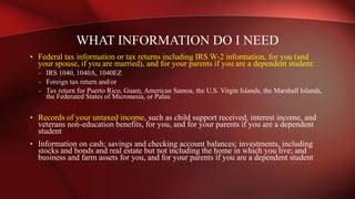 • Federal tax information or tax returns including IRS W-2 information, for you (and
your spouse, if you are married), and for your parents if you are a dependent student:
– IRS 1040, 1040A, 1040EZ
– Foreign tax return and/or
– Tax return for Puerto Rico, Guam, American Samoa, the U.S. Virgin Islands, the Marshall Islands,
the Federated States of Micronesia, or Palau
• Records of your untaxed income, such as child support received, interest income, and
veterans non-education benefits, for you, and for your parents if you are a dependent
student
• Information on cash; savings and checking account balances; investments, including
stocks and bonds and real estate but not including the home in which you live; and
business and farm assets for you, and for your parents if you are a dependent student
WHAT INFORMATION DO I NEED
 