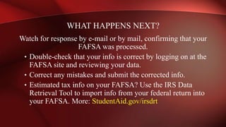 Watch for response by e-mail or by mail, confirming that your
FAFSA was processed.
• Double-check that your info is correct by logging on at the
FAFSA site and reviewing your data.
• Correct any mistakes and submit the corrected info.
• Estimated tax info on your FAFSA? Use the IRS Data
Retrieval Tool to import info from your federal return into
your FAFSA. More: StudentAid.gov/irsdrt
WHAT HAPPENS NEXT?
 