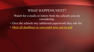 Watch for e-mails or letters from the schools you are
considering.
• Give the schools any additional paperwork they ask for.
• Meet all deadlines or you could miss out on aid!
WHAT HAPPENS NEXT?
 