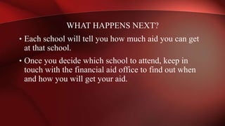 • Each school will tell you how much aid you can get
at that school.
• Once you decide which school to attend, keep in
touch with the financial aid office to find out when
and how you will get your aid.
WHAT HAPPENS NEXT?
 