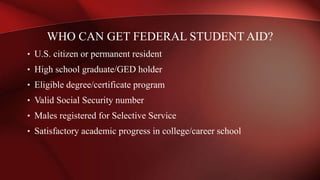 • U.S. citizen or permanent resident
• High school graduate/GED holder
• Eligible degree/certificate program
• Valid Social Security number
• Males registered for Selective Service
• Satisfactory academic progress in college/career school
WHO CAN GET FEDERAL STUDENT AID?
 