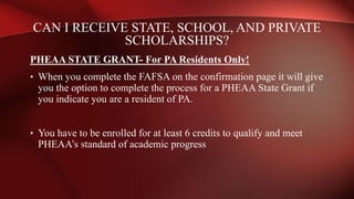 PHEAA STATE GRANT- For PA Residents Only!
• When you complete the FAFSA on the confirmation page it will give
you the option to complete the process for a PHEAA State Grant if
you indicate you are a resident of PA.
• You have to be enrolled for at least 6 credits to qualify and meet
PHEAA’s standard of academic progress
CAN I RECEIVE STATE, SCHOOL, AND PRIVATE
SCHOLARSHIPS?
 