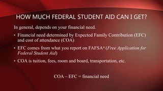 In general, depends on your financial need.
• Financial need determined by Expected Family Contribution (EFC)
and cost of attendance (COA)
• EFC comes from what you report on FAFSA® (Free Application for
Federal Student Aid)
• COA is tuition, fees, room and board, transportation, etc.
COA – EFC = financial need
HOW MUCH FEDERAL STUDENT AID CAN I GET?
 