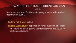 Maximum amounts for the major programs for a dependent
freshman in 2016-17:
• Federal Pell Grant: $5,816
• Federal Work-Study: depends on funds available at school.
– At Temple we award $1000/ year for Freshman and $2000 for
continuing students.
HOW MUCH FEDERAL STUDENT AID CAN I
GET?
 