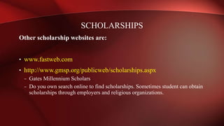 Other scholarship websites are:
• www.fastweb.com
• http://www.gmsp.org/publicweb/scholarships.aspx
– Gates Millennium Scholars
– Do you own search online to find scholarships. Sometimes student can obtain
scholarships through employers and religious organizations.
SCHOLARSHIPS
 