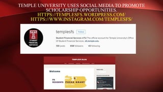 TEMPLE UNIVERSITY USES SOCIAL MEDIA TO PROMOTE
SCHOLARSHIP OPPORTUNITIES.
HTTPS://TEMPLESFS.WORDPRESS.COM/
HTTPS://WWW.INSTAGRAM.COM/TEMPLESFS/
 