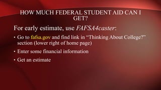 HOW MUCH FEDERAL STUDENT AID CAN I
GET?
For early estimate, use FAFSA4caster:
• Go to fafsa.gov and find link in “Thinking About College?”
section (lower right of home page)
• Enter some financial information
• Get an estimate
 