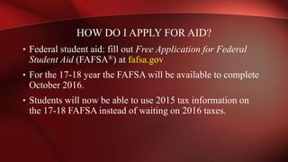 HOW DO I APPLY FOR AID?
• Federal student aid: fill out Free Application for Federal
Student Aid (FAFSA®) at fafsa.gov
• For the 17-18 year the FAFSA will be available to complete
October 2016.
• Students will now be able to use 2015 tax information on
the 17-18 FAFSA instead of waiting on 2016 taxes.
 