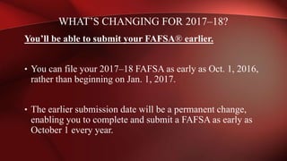 You’ll be able to submit your FAFSA® earlier.
• You can file your 2017–18 FAFSA as early as Oct. 1, 2016,
rather than beginning on Jan. 1, 2017.
• The earlier submission date will be a permanent change,
enabling you to complete and submit a FAFSA as early as
October 1 every year.
WHAT’S CHANGING FOR 2017–18?
 