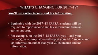 You’ll use earlier income and tax information.
• Beginning with the 2017–18 FAFSA, students will be
required to report income and tax information from an
earlier tax year.
• For example, on the 2017–18 FAFSA, you—and your
parent(s), as appropriate—will report your 2015 income and
tax information, rather than your 2016 income and tax
information.
WHAT’S CHANGING FOR 2017–18?
 