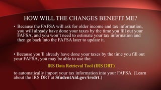 • Because the FAFSA will ask for older income and tax information,
you will already have done your taxes by the time you fill out your
FAFSA, and you won’t need to estimate your tax information and
then go back into the FAFSA later to update it.
• Because you’ll already have done your taxes by the time you fill out
your FAFSA, you may be able to use the:
IRS Data Retrieval Tool (IRS DRT)
to automatically import your tax information into your FAFSA. (Learn
about the IRS DRT at StudentAid.gov/irsdrt.)
HOW WILL THE CHANGES BENEFIT ME?
 