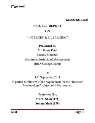 [Type text]



                                            GROUP NO.12(A)
                 PROJECT REPORT
                           ON

              “INTERNET & E-LEARNING”

                    Presented to,
                   Mr. Baxis Patel
                  Faculty Member,
          Navnirman Institute of Management,
                (BBA College, Surat)

                              On
                    15th September 2011
In partial fulfillment of the requirement for the “Research
          Methodology” subject of BBA program

                     Presented By,
                   Prachi Shah (171)
                   Sonam Shah (179)

NIM                                                Page 1
 