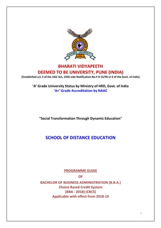 BHARATI VIDYAPEETH
DEEMED TO BE
(Established u/s 3 of the UGC Act, 1956 vide Notification No.F.9
‘A’ Grade University Status by Ministry of HRD, Govt. of India
‘A+’ Grade Accreditation by
"Social Transformation Through Dynamic Education"
SCHOOL OF DISTANCE EDUCATION
BACHELOR OF BUSINESS ADMINISTRATION
Applicable with effect from 2018
BHARATI VIDYAPEETH
TO BE UNIVERSITY, PUNE (INDIA)
(Established u/s 3 of the UGC Act, 1956 vide Notification No.F.9-15/95-U-3 of the Govt. of India)
‘A’ Grade University Status by Ministry of HRD, Govt. of India
‘A+’ Grade Accreditation by NAAC
"Social Transformation Through Dynamic Education"
SCHOOL OF DISTANCE EDUCATION
PROGRAMME GUIDE
OF
BACHELOR OF BUSINESS ADMINISTRATION (B.B.A.)
Choice Based Credit System
(BBA - 2018) (CBCS)
Applicable with effect from 2018-19
1
UNIVERSITY, PUNE (INDIA)
3 of the Govt. of India)
‘A’ Grade University Status by Ministry of HRD, Govt. of India
"Social Transformation Through Dynamic Education"
(B.B.A.)
 