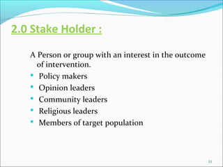 2.0 Stake Holder :
   A Person or group with an interest in the outcome
     of intervention.
    Policy makers
    Opin...