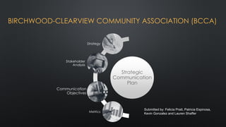 BIRCHWOOD-CLEARVIEW COMMUNITY ASSOCIATION (BCCA)
Strategic
Communication
Plan
Strategy
Stakeholder
Analysis
Communication
Objectives
Metrics
Submitted by: Felicia Pratt, Patricia Espinosa,
Kevin Gonzalez and Lauren Shaffer
 