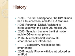 History
 .1993- The first smartphone ,the IBM Simon
had a touchscreen, email& PDA features.
 .1996-Personal Digital Assistant is
introduced with the palm OS mobile OS
 .2000- Symbian became the first modern
mobile OS on smartphone
 .2002- Microsoft’s first window CE
smartphone are introduced.
 . Blackberry releases its first
smartphone
 .2007- Apple iPhone with ios introduced as
an iPod
 