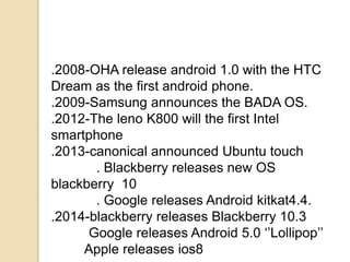 .2008-OHA release android 1.0 with the HTC
Dream as the first android phone.
.2009-Samsung announces the BADA OS.
.2012-The leno K800 will the first Intel
smartphone
.2013-canonical announced Ubuntu touch
. Blackberry releases new OS
blackberry 10
. Google releases Android kitkat4.4.
.2014-blackberry releases Blackberry 10.3
Google releases Android 5.0 ‘’Lollipop’’
Apple releases ios8
 