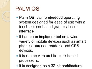 Applications of OS
 Modern mobile operating systems combine
the features of a personal computer
operating system with other features,
including a touch screen, cellular,
Bluetooth, Wi-Fi, GPS mobile navigation,
camera, video camera, speech recognition,
voice recorder, music player, Near field
communication and Infrared Blaster. It uses
processors like snapdragon, Qualcom ,
SRS processors etc.
 