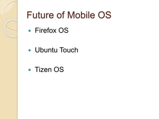Tizen OS
 Tizen is an operating system for devices including
smart phones, tablets, in-vehicle infotainment (IVI)
devices, and smart TVs.
 It is an open source system that aims to offer a
consistent user experience across devices.
 The Tizen project resides within the Linux
Foundation and is governed by a Technical
Steering Group (TSG) composed of Intel and
Samsung.
 Tizen provides an environment for application
developers based on the JavaScript libraries
JQuery and JQuery Mobile.
 