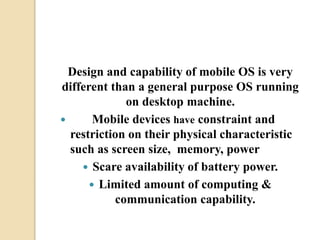 Design and capability of mobile OS is very
different than a general purpose OS running
on desktop machine.
 Mobile devices have constraint and
restriction on their physical characteristic
such as screen size, memory, power
 Scare availability of battery power.
 Limited amount of computing &
communication capability.
 