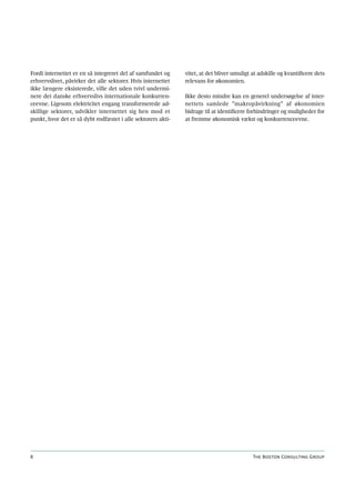 Fordi internettet er en så integreret del af samfundet og     vitet, at det bliver umuligt at adskille og kvantificere dets
erhvervslivet, påvirker det alle sektorer. Hvis internettet   relevans for økonomien.
ikke længere eksisterede, ville det uden tvivl undermi-
nere det danske erhvervslivs internationale konkurren-        Ikke desto mindre kan en generel undersøgelse af inter-
ceevne. Ligesom elektricitet engang transformerede ad-        nettets samlede ”makropåvirkning” af økonomien
skillige sektorer, udvikler internettet sig hen mod et        bidrage til at identificere forhindringer og muligheder for
punkt, hvor det er så dybt rodfæstet i alle sektorers akti-   at fremme økonomisk vækst og konkurrenceevne.




8                                                                                          The Boston Consulting Group
 