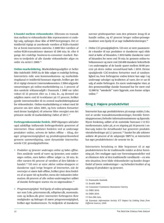 E-handel mellem virksomheder. Eftersom en transak-                nævner prisbesparelser som den primære årsag til at
tion mellem to virksomheder ikke repræsenterer et ende-           handle online, og 47 procent bruger online-prissøge-
ligt salg, opfanges disse ikke af BNP-beregningen. Det er         maskiner som hjælp til at tage indkøbsbeslutninger.16
imidlertid vigtigt at anerkende værdien af B2B-e-handel
for at forstå internettets størrelse. I 2009 blev værdien af   ◊ Online C2C-gensalgsplatform. Ud over at være passionere-
online-B2B-transaktioner skønnet til 500 mia. kr. eller 8        de e-kunder til nye produkter er danskerne også vilde
gange det endelige business-to-consumer marked. Næ-              med at købe af hinanden. I 2010 købte danskerne varer
sten to tredjedele af alle danske virksomheder afgav en          af hinanden for mere end 70 mia. kr. gennem online-ru-
ordre via nettet i 2009.12                                       brikannoncer og mere end 250.000 danskere bekræftede
                                                                 i en undersøgelse af de havde sparet mellem 50-80 pro-
Online-markedsføring. Markedsføringsudgifter er heller           cent på deres online second-hand køb. i 2010. Denne
ikke indeholdt i BNP, da de ikke udgør et endeligt forbrug.      opadgående C2C-tendens fortsætter med al sandsyn-
Internettets rolle som kommunikations- og markedsfø-             lighed nu, hvor forbrugerne endnu lettere kan søge i og
ringskanal er imidlertid konstant stigende, hvilket gør det      undersøge udvalget og kvaliteten af varer, der er sat til
til et vigtigt element i internetøkonomien. I 2004 udgjorde      salg af andre forbrugere. En nyere undersøgelse viser, at
omsætningen på online-markedsføring ca. 5 procent af             den gennemsnitlige danske husstand har for mere end
den samlede reklameudgift i Danmark. I 2009 var tallet           12.000 kr. ”uønskede” varer liggende, som kunne sælges
vokset til 25 procent eller ca. 3 mia. kr., og dermed var        online.17
udgiften større end til tv-reklamer på 17 procent, hvilket
gjorde internetmediet til en central markedsføringskanal
for virksomheder. Online-markedsføring er vokset med 30        Ring 2: Højere produktivitet
procent om året siden 2001, og hvis væksten fortsætter
med denne hastighed, vil aviserne blive overgået som det       Internettet kan øge produktiviteten på mange måder, f.eks.
primære medie til markedsføring i løbet af 2011.13             ved at sænke transaktionsomkostninger, forenkle forret-
                                                               ningsprocesser, forbedre informationsstrømme og lignende.
Forbrugerøkonomiske fordele. BNP-tilgangen udelader            Nyere forskning, udført af de statistiske bureauer i 13 EU-
også adskillige indlysende forbrugerfordele genereret af       medlemsstater, tyder på, at en stigning på 10 procent i on-
internettet. Disse omfatter fordelen ved at undersøge          line-salg inden for detailhandel har genereret produkti-
produkter online, selvom de købes offline – tiltag, der        vitetsforbedringer på 3,1 procent.18 Samlet for alle sektorer
øger prisgennemsigtighed og produktopmærksomhed                anførte 40 procent af de adspurgte SMV’er, at internettet
gennem sammenligning, samt dynamiske internetba-               har øget produktiviteten i de seneste tre år.
serede C2C gensalgsplatforme.
                                                               Internettets betydning er ikke begrænset til at øge
◊ Produkter og tjenester undersøges online og købes offline.   produktiviteten for de traditionelle måder at drive forret-
  Den anslåede værdi af varer og tjenester, som under-         ning på. Det muliggør også nye forretningsmodeller ved
  søges online, men købes offline udgør ca. 50 mia. kr.        at eliminere dele af den traditionelle værdikæde – en win
  eller næsten 85 procent af værdien af den faktiske e-        win situation, hvor både virksomheder og kunder drager
  handel.14 Ud over at være aktive online-shoppere er          fordel af lavere omkostninger – og forbedret kvalitet af og
  danskerne også ivrige brugere af internettet, når de         adgang til produkter og tjenester.
  overvejer et større køb offline, hvilket giver dem fordel-
  en af at spare tid og kræfter, mens der indsamles infor-
  mation. 69 procent af alle online-undersøgelser udført
                                                               12. Danmarks Statistik.
  af danske forbrugere startes via en søgemaskine.15
                                                               13. Zenith 2009.
                                                               14. Consumer Commerce Barometer Survey.
◊ Prisgennemsigtighed. Ved hjælp af online-prissøgemaski-      15. DIBS 2010.
  ner som f.eks. pricerunner.dk, edbpriser.dk, momondo.        16. DIBS 2010.
  com og kelkoo.dk giver internettet forbrugeren flere         17. Den Blå Avis.
  muligheder og bidrager til større prisgennemsigtighed,       18. Eurostat: Information Society: ICT Impact by Linking Data from
  hvilket øger konkurrencen. To tredjedele af danskerne        Different Sources, 2008.


12                                                                                             The Boston Consulting Group
 